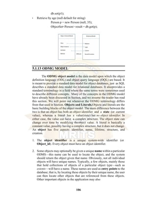 106
db.set(p1);
• Retrieve by age (null default for string)
Person p = new Person (null, 35);
ObjectSet<Person> result = db.get(p);
5.1.13 ODMG MODEL
The ODMG object model is the data model upon which the object
definition language (ODL) and object query language (OQL) are based. It
is meant to provide a standard data model for object databases, just as SQL
describes a standard data model for relational databases. It alsoprovides a
standard terminology in a field where the same terms were sometimes used
to describe different concepts. Many of the concepts in the ODMG model
have already been discussed in Section, and we assume the reader has read
this section. We will point out whenever the ODMG terminology differs
from that used in Section. Objects and Literals.Objects and literals are the
basic building blocks of the object model. The main difference between the
two is that an object has both an object identifier and a state (or current
value), whereas a literal has a value(state) but no object identifier. In
either case, the value can have a complex structure. The object state can
change over time by modifying theobject value. A literal is basically a
constant value, possibly having a complex structure, but it does not change.
An object has five aspects: identifier, name, lifetime, structure, and
creation.
1. The object identifier is a unique system-wide identifier (or
Object_id). Every object must have an object identifier.
2. Some objects may optionally be given a unique name within a particular
ODMS—this name can be used to locate the object, and the system
should return the object given that name. Obviously, not all individual
objects will have unique names. Typically, a few objects, mainly those
that hold collections of objects of a particular object type—such as
extents—will have a name. These names are used as entry points to the
database; that is, by locating these objects by their unique name, the user
can then locate other objects that are referenced from these objects.
Other important objects in the application may also
 