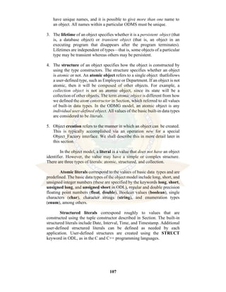 107
have unique names, and it is possible to give more than one name to
an object. All names within a particular ODMS must be unique.
3. The lifetime of an object specifies whether it is a persistent object (that
is, a database object) or transient object (that is, an object in an
executing program that disappears after the program terminates).
Lifetimes are independent of types—that is, some objects of a particular
type may be transient whereas others may be persistent.
4. The structure of an object specifies how the object is constructed by
using the type constructors. The structure specifies whether an object
is atomic or not. An atomic object refers to a single object thatfollows
a user-defined type, such as Employee or Department. If an object is not
atomic, then it will be composed of other objects. For example, a
collection object is not an atomic object, since its state will be a
collection of other objects. The term atomic object is different from how
we defined the atom constructor in Section, which referred to all values
of built-in data types. In the ODMG model, an atomic object is any
individual user-defined object. All values of the basic built-in data types
are considered to be literals.
5. Object creation refers to the manner in which an object can be created.
This is typically accomplished via an operation new for a special
Object_Factory interface. We shall describe this in more detail later in
this section.
In the object model, a literal is a value that does not have an object
identifier. However, the value may have a simple or complex structure.
There are three types of literals: atomic, structured, and collection.
Atomic literals correspond to the values of basic data types and are
predefined. The basic data types of the object model include long, short, and
unsigned integer numbers (these are specified by the keywords long, short,
unsigned long, and unsigned short in ODL), regular and double precision
floating point numbers (float, double), Boolean values (boolean), single
characters (char), character strings (string), and enumeration types
(enum), among others.
Structured literals correspond roughly to values that are
constructed using the tuple constructor described in Section. The built-in
structured literals include Date, Interval, Time, and Timestamp. Additional
user-defined structured literals can be defined as needed by each
application. User-defined structures are created using the STRUCT
keyword in ODL, as in the C and C++ programming languages.
 