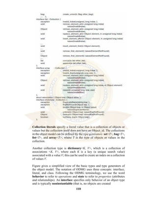 110
Collection literals specify a literal value that is a collection of objects or
values but the collection itself does not have an Object_id. The collections
in the object model can be defined by the type generators set<T>, bag<T>,
list<T>, and array<T>, where T is the type of objects or values in the
collection.
Another collection type is dictionary<K, V>, which is a collection of
associations <K, V>, where each K is a key (a unique search value)
associated with a value V; this can be used to create an index on a collection
of values V.
Figure gives a simplified view of the basic types and type generators of
the object model. The notation of ODMG uses three concepts: interface,
literal, and class. Following the ODMG terminology, we use the word
behavior to refer to operations and state to refer to properties (attributes
and relationships). An interface specifies only behavior of an object type
and is typically noninstantiable (that is, no objects are created
 