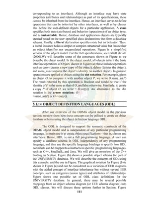 111
corresponding to an interface). Although an interface may have state
properties (attributes and relationships) as part of its specifications, these
cannot be inherited from the interface. Hence, an interface serves to define
operations that can be inherited by other interfaces, as well as by classes
that define the user-defined objects for a particular application. A class
specifies both state (attributes) and behavior (operations) of an object type,
and is instantiable. Hence, database and application objects are typically
created based on the user-specified class declarations that form a database
schema. Finally, a literal declaration specifies state but no behavior. Thus,
a literal instance holds a simple or complex structured value but hasneither
an object identifier nor encapsulated operations. Figure is a simplified
version of the object model. For the full specifications, see Cattell etc all.
(2000).We will describe some of the constructs shown in Figure as we
describe the object model. In the object model, all objects inherit the basic
interface operations of Object, shown in Figure (a); these include operations
such as copy (creates a new copy of the object), delete (deletes the object),
and same_as (compares the object’s identity to another object). In general,
operations are applied to objects using the dot notation. For example, given
an object O, to compare it with another object P, we write O.same_as(P)
The result returned by this operation is Boolean and would be true if the
identity of P is the same as that of O, andfalse otherwise. Similarly, to create
a copy P of object O, we write = O.copy() An alternative to the dot
notation is the arrow notation: O–
>same_as(P) or O–>copy().
5.1.14 OBJECT DEFINITION LANGUAGES (ODL)
After our overview of the ODMG object model in the previous
section, we now show how these concepts can be utilized to create an object
database schema using the object definition language ODL.
The ODL is designed to support the semantic constructs of the
ODMG object model and is independent of any particular programming
language. Its main use is to create object specifications—that is, classes and
interfaces. Hence, ODL is not a full programming language. A user can
specify a database schema in ODL independently of any programming
language, and then use the specific language bindings to specify how ODL
constructs can be mapped to constructs in specific programming languages,
such as C++, Smalltalk, and Java. We will give an overview of the C++
binding in Section. Figure (b) shows a possible object schema for part of
the UNIVERSITY database. We will describe the concepts of ODLusing
this example, and the one in Figure. The graphical notation for Figure (b) is
shown in Figure (a) and can be considered as a variation of EER diagrams
with the added concept of interface inheritance but without several EER
concepts, such as categories (union types) and attributes of relationships.
Figure shows one possible set of ODL class definitions for the
UNIVERSITY database. In general, there may be several possible
mappings from an object schema diagram (or EER schema diagram) into
ODL classes. We will discuss these options further in Section. Figure
 