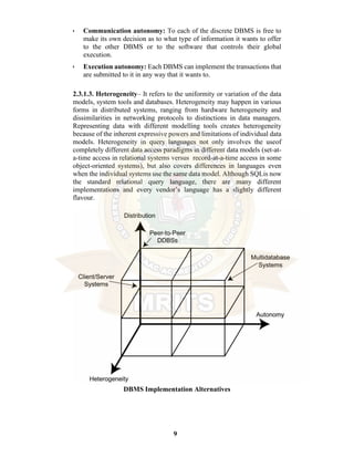 9
• Communication autonomy: To each of the discrete DBMS is free to
make its own decision as to what type of information it wants to offer
to the other DBMS or to the software that controls their global
execution.
• Execution autonomy: Each DBMS can implement the transactions that
are submitted to it in any way that it wants to.
2.3.1.3. Heterogeneity– It refers to the uniformity or variation of the data
models, system tools and databases. Heterogeneity may happen in various
forms in distributed systems, ranging from hardware heterogeneity and
dissimilarities in networking protocols to distinctions in data managers.
Representing data with different modelling tools creates heterogeneity
because of the inherent expressive powers and limitations of individual data
models. Heterogeneity in query languages not only involves the useof
completely different data access paradigms in different data models (set-at-
a-time access in relational systems versus record-at-a-time access in some
object-oriented systems), but also covers differences in languages even
when the individual systems use the same data model. Although SQLis now
the standard relational query language, there are many different
implementations and every vendor’s language has a slightly different
flavour.
DBMS Implementation Alternatives
 
