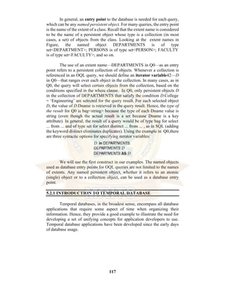 117
In general, an entry point to the database is needed for each query,
which can be any named persistent object. For many queries, the entry point
is the name of the extent of a class. Recall that the extent name is considered
to be the name of a persistent object whose type is a collection (in most
cases, a set) of objects from the class. Looking at the extent names in
Figure, the named object DEPARTMENTS is of type
set<DEPARTMENT>; PERSONS is of type set<PERSON>; FACULTY
is of type set<FACULTY>; and so on.
The use of an extent name—DEPARTMENTS in Q0—as an entry
point refers to a persistent collection of objects. Whenever a collection is
referenced in an OQL query, we should define an iterator variable42—D
in Q0—that ranges over each object in the collection. In many cases, as in
Q0, the query will select certain objects from the collection, based on the
conditions specified in the where clause. In Q0, only persistent objects D
in the collection of DEPARTMENTS that satisfy the condition D.College
= ‘Engineering’ are selected for the query result. For each selected object
D, the value of D.Dname is retrieved in the query result. Hence, the type of
the result for Q0 is bag<string> because the type of each Dname value is
string (even though the actual result is a set because Dname is a key
attribute). In general, the result of a query would be of type bag for select
... from ... and of type set for select distinct ... from ... , as in SQL (adding
the keyword distinct eliminates duplicates). Using the example in Q0,there
are three syntactic options for specifying iterator variables:
We will use the first construct in our examples. The named objects
used as database entry points for OQL queries are not limited to the names
of extents. Any named persistent object, whether it refers to an atomic
(single) object or to a collection object, can be used as a database entry
point.
5.2.1 INTRODUCTION TO TEMPORAL DATABASE
Temporal databases, in the broadest sense, encompass all database
applications that require some aspect of time when organizing their
information. Hence, they provide a good example to illustrate the need for
developing a set of unifying concepts for application developers to use.
Temporal database applications have been developed since the early days
of database usage.
 