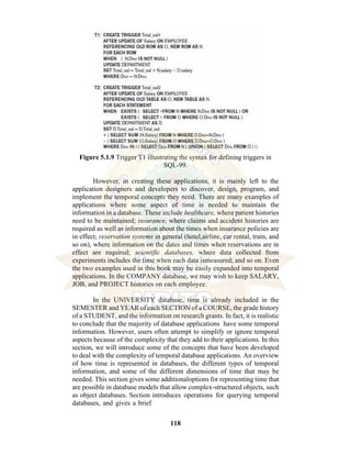 118
Figure 5.1.9 Trigger T1 illustrating the syntax for defining triggers in
SQL-99.
However, in creating these applications, it is mainly left to the
application designers and developers to discover, design, program, and
implement the temporal concepts they need. There are many examples of
applications where some aspect of time is needed to maintain the
information in a database. These include healthcare, where patient histories
need to be maintained; insurance, where claims and accident histories are
required as well as information about the times when insurance policies are
in effect; reservation systems in general (hotel,airline, car rental, train, and
so on), where information on the dates and times when reservations are in
effect are required; scientific databases, where data collected from
experiments includes the time when each data ismeasured; and so on. Even
the two examples used in this book may be easily expanded into temporal
applications. In the COMPANY database, we may wish to keep SALARY,
JOB, and PROJECT histories on each employee.
In the UNIVERSITY database, time is already included in the
SEMESTER and YEAR of each SECTION of a COURSE, the grade history
of a STUDENT, and the information on research grants. In fact, it is realistic
to conclude that the majority of database applications have some temporal
information. However, users often attempt to simplify or ignore temporal
aspects because of the complexity that they add to their applications. In this
section, we will introduce some of the concepts that have been developed
to deal with the complexity of temporal database applications. An overview
of how time is represented in databases, the different types of temporal
information, and some of the different dimensions of time that may be
needed. This section gives some additionaloptions for representing time that
are possible in database models that allow complex-structured objects, such
as object databases. Section introduces operations for querying temporal
databases, and gives a brief
 