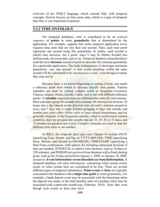 119
overview of the TSQL2 language, which extends SQL with temporal
concepts. Section focuses on time series data, which is a type of temporal
data that is very important in practice.
5.2.2 TIME ONTOLOGY
For temporal databases, time is considered to be an ordered
sequence of points in some granularity that is determined by the
application. For example, suppose that some temporal application never
requires time units that are less than one second. Then, each time point
represents one second using this granularity. In reality, each second is
(short) time duration, not a point, since it may be further divided into
milliseconds, microseconds, and so on. Temporal database researchershave
used the term chronon instead of point to describe this minimal granularity
for a particular application. The main consequence of choosinga minimum
granularity—say, one second—is that events occurring within the same
second will be considered to be simultaneous events, even though in reality
they may not be.
Because there is no known beginning or ending of time, one needs
a reference point from which to measure specific time points. Various
calendars are used by various cultures (such as Gregorian (western),
Chinese, Islamic, Hindu, Jewish, Coptic, and so on) with different reference
points. A calendar organizes time into different time units for convenience.
Most calendars group 60 seconds into a minute, 60 minutes into an hour, 24
hours into a day (based on the physical time of earth’s rotation around its
axis), and 7 days into a week. Further grouping of days into months and
months into years either follow solar or lunar natural phenomena, and are
generally irregular. In the Gregorian calendar, which is used in most western
countries, days are grouped into months that are 28, 29, 30, or 31 days, and
12 months are grouped into a year. Complex formulas are used to map the
different time units to one another.
In SQL2, the temporal data types (see Chapter 4) include DATE
(specifying Year, Month, and Day as YYYY-MM-DD), TIME (specifying
Hour, Minute, and Second as HH:MM:SS), TIMESTAMP (specifying a
Date/Time combination, with options for including subsecond divisions if
they are needed), INTERVAL (a relative time duration, such as 10 days or
250 minutes), and PERIOD (an anchored time duration with a fixed starting
point, such as the 10-day period from January 1, 2009, to January 10, 2009,
inclusive). Event Information versus Duration (or State)Information. A
temporal database will store information concerning when certain events
occur, or when certain facts are considered to be true. There are several
different types of temporal information. Point events or facts are typically
associated in the database with a single time point in some granularity. For
example, a bank deposit event may be associated with the timestamp when
the deposit was made, or the total monthly sales of a product (fact) may be
associated with a particular month (say, February 2010). Note that even
though such events or facts may have
 
