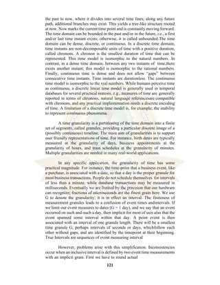 121
the past to now, where it divides into several time lines; along any future
path, additional branches may exist. This yields a tree-like structure rooted
at now. Now marks the current time point and is constantly moving forward.
The time domain can be bounded in the past and/or in the future, i.e., a first
and/or last time instant exists; otherwise, it is called unbounded.The time
domain can be dense, discrete, or continuous. In a discrete time domain,
time instants are non-decomposable units of time with a positive duration,
called chronons. A chronon is the smallest duration of time that can be
represented. This time model is isomorphic to the natural numbers. In
contrast, in a dense time domain, between any two instants of time,there
exists another instant; this model is isomorphic to the rational numbers.
Finally, continuous time is dense and does not allow “gaps” between
consecutive time instants. Time instants are durationless. The continuous
time model is isomorphic to the real numbers. While humans perceive time
as continuous, a discrete linear time model is generally used in temporal
databases for several practical reasons, e.g., measures of time are generally
reported in terms of chronons, natural language referencesare compatible
with chronons, and any practical implementation needs a discrete encoding
of time. A limitation of a discrete time model is, for example, the inability
to represent continuous phenomena.
A time granularity is a partitioning of the time domain into a finite
set of segments, called granules, providing a particular discrete image of a
(possibly continuous) timeline. The main aim of granularities is to support
user friendly representations of time. For instance, birth dates are typically
measured at the granularity of days, business appointments at the
granularity of hours, and train schedules at the granularity of minutes.
Multiple granularities are needed in many real-world applications.
In any specific application, the granularity of time has some
practical magnitude. For instance, the time-point that a business event, like
a purchase, is associated with a date, so that a day is the proper granule for
most business transactions. People do not schedule themselves for intervals
of less than a minute, while database transactions may be measured in
milliseconds. Eventually we are limited by the precision that our hardware
can recognize; fractions of microseconds are the finest grain here. We use
G to denote the granularity; it is in effect an interval. The finiteness of
measurement granules leads to a confusion of event times andintervals. If
we limit our event measures to dates (G = 1 day), and we say that an event
occurred on such and-such a day, then implicit for most of usis also that the
event spanned some interval within that day. A point event is then
associated with an interval of one granule length. There will be a smallest
time granule G, perhaps intervals of seconds or days, whichfollow each
other without gaps, and are identified by the timepoint at their beginning.
True Intervals are sequences of event measuring interval
However, problems arise with this simplification. Inconsistencies
occur when an inclusive interval is defined by two event time measurements
with an implicit grain. First we have to round actual
 