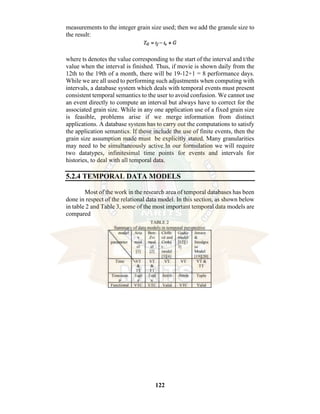 122
measurements to the integer grain size used; then we add the granule size to
the result:
where ts denotes the value corresponding to the start of the interval and t/the
value when the interval is finished. Thus, if movie is shown daily from the
12th to the 19th of a month, there will be 19-12+1 = 8 performance days.
While we are all used to performing such adjustments when computing with
intervals, a database system which deals with temporal events must present
consistent temporal semantics to the user to avoid confusion. We cannot use
an event directly to compute an interval but always have to correct for the
associated grain size. While in any one application use of a fixed grain size
is feasible, problems arise if we merge information from distinct
applications. A database system has to carry out the computations to satisfy
the application semantics. If those include the use of finite events, then the
grain size assumption made must be explicitly stated. Many granularities
may need to be simultaneously active.In our formulation we will require
two datatypes, infinitesimal time points for events and intervals for
histories, to deal with all temporal data.
5.2.4 TEMPORAL DATA MODELS
Most of the work in the research area of temporal databases has been
done in respect of the relational data model. In this section, as shown below
in table 2 and Table 3, some of the most important temporal data models are
compared
 
