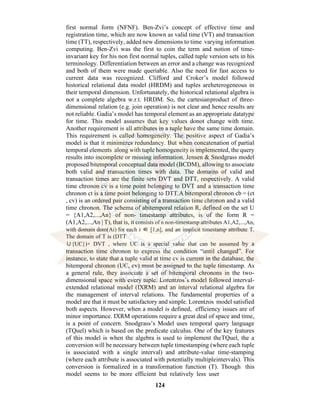 124
first normal form (NFNF). Ben-Zvi’s concept of effective time and
registration time, which are now known as valid time (VT) and transaction
time (TT), respectively, added new dimensions to time varying information
computing. Ben-Zvi was the first to coin the term and notion of time-
invariant key for his non first normal tuples, called tuple version sets in his
terminology. Differentiation between an error and a change was recognized
and both of them were made queriable. Also the need for fast access to
current data was recognized. Clifford and Croker’s model followed
historical relational data model (HRDM) and tuples areheterogeneous in
their temporal dimension. Unfortunately, the historical relational algebra is
not a complete algebra w.r.t. HRDM. So, the cartesianproduct of three-
dimensional relation (e.g. join operation) is not clear and hence results are
not reliable. Gadia’s model has temporal element as an appropriate datatype
for time. This model assumes that key values donot change with time.
Another requirement is all attributes in a tuple have the same time domain.
This requirement is called homogeneity. The positive aspect of Gadia’s
model is that it minimizes redundancy. But when concatenation of partial
temporal elements along with tuple homogeneity is implemented, the query
results into incomplete or missing information. Jensen & Snodgrass model
proposed bitemporal conceptual data model (BCDM), allowing to associate
both valid and transaction times with data. The domains of valid and
transaction times are the finite sets DVT and DTT, respectively. A valid
time chronon cv is a time point belonging to DVT and a transaction time
chronon ct is a time point belonging to DTT.A bitemporal chronon cb = (ct
, cv) is an ordered pair consisting of a transaction time chronon and a valid
time chronon. The schema of abitemporal relation R, defined on the set U
= {A1,A2,...,An} of non- timestamp attributes, is of the form R =
(A1,A2,...,An | T), that is, it consists of n non-timestamp attributes A1,A2,...,An,
with domain dom(Ai) for each i ∈ [1,n], and an implicit timestamp attribute T.
The domain of T is (DTT
∪{UC})× DVT , where UC is a special value that can be assumed by a
transaction time chronon to express the condition “until changed”. For
instance, to state that a tuple valid at time cv is current in the database, the
bitemporal chronon (UC, cv) must be assigned to the tuple timestamp. As
a general rule, they associate a set of bitemporal chronons in the two-
dimensional space with every tuple. Lorentzos’s model followed interval-
extended relational model (IXRM) and an interval relational algebra for
the management of interval relations. The fundamental properties of a
model are that it must be satisfactory and simple. Lorentzos model satisfied
both aspects. However, when a model is defined, efficiency issues are of
minor importance. IXRM operations require a great deal of space and time,
is a point of concern. Snodgrass’s Model uses temporal query language
(TQuel) which is based on the predicate calculus. One of the key features
of this model is when the algebra is used to implement theTQuel, the a
conversion will be necessary between tuple timestamping (where each tuple
is associated with a single interval) and attribute-value time-stamping
(where each attribute is associated with potentially multipleintervals). This
conversion is formalized in a transformation function (T). Though this
model seems to be more efficient but relatively less user
 