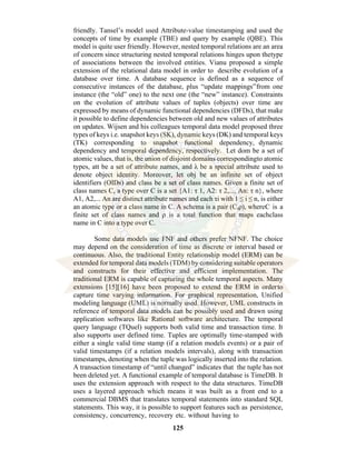 125
friendly. Tansel’s model used Attribute-value timestamping and used the
concepts of time by example (TBE) and query by example (QBE). This
model is quite user friendly. However, nested temporal relations are an area
of concern since structuring nested temporal relations hinges upon thetype
of associations between the involved entities. Vianu proposed a simple
extension of the relational data model in order to describe evolution of a
database over time. A database sequence is defined as a sequence of
consecutive instances of the database, plus “update mappings”from one
instance (the “old” one) to the next one (the “new” instance). Constraints
on the evolution of attribute values of tuples (objects) over time are
expressed by means of dynamic functional dependencies (DFDs), that make
it possible to define dependencies between old and new values of attributes
on updates. Wijsen and his colleagues temporal data model proposed three
types of keys i.e. snapshot keys (SK), dynamic keys (DK) and temporal keys
(TK) corresponding to snapshot functional dependency, dynamic
dependency and temporal dependency, respectively. Let dom be a set of
atomic values, that is, the union of disjoint domains correspondingto atomic
types, att be a set of attribute names, and λ be a special attribute used to
denote object identity. Moreover, let obj be an infinite set of object
identifiers (OIDs) and class be a set of class names. Given a finite set of
class names C, a type over C is a set {A1: τ 1, A2: τ 2,..., An: τ n}, where
A1, A2,... An are distinct attribute names and each τi with 1 ≤ i ≤ n, is either
an atomic type or a class name in C. A schema is a pair (C,ρ), whereC is a
finite set of class names and ρ is a total function that maps eachclass
name in C into a type over C.
Some data models use FNF and others prefer NFNF. The choice
may depend on the consideration of time as discrete or interval based or
continuous. Also, the traditional Entity relationship model (ERM) can be
extended for temporal data models (TDM) by considering suitable operators
and constructs for their effective and efficient implementation. The
traditional ERM is capable of capturing the whole temporal aspects. Many
extensions [15][16] have been proposed to extend the ERM in orderto
capture time varying information. For graphical representation, Unified
modeling language (UML) is normally used. However, UML constructs in
reference of temporal data models can be possibly used and drawn using
application softwares like Rational software architecture. The temporal
query language (TQuel) supports both valid time and transaction time. It
also supports user defined time. Tuples are optimally time-stamped with
either a single valid time stamp (if a relation models events) or a pair of
valid timestamps (if a relation models intervals), along with transaction
timestamps, denoting when the tuple was logically inserted into the relation.
A transaction timestamp of “until changed” indicates that the tuple has not
been deleted yet. A functional example of temporal database is TimeDB. It
uses the extension approach with respect to the data structures. TimeDB
uses a layered approach which means it was built as a front end to a
commercial DBMS that translates temporal statements into standard SQL
statements. This way, it is possible to support features such as persistence,
consistency, concurrency, recovery etc. without having to
 