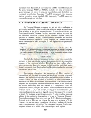 126
implement from the scratch. It is a bitemporal DBMS. TimeDBimplements
the query language ATSQL2. ATSQL2 includes not only a bitemporal
query language but also a bi-temporal modification, data definition and
constraint specification language. TimeDB implements the temporal
algebra operations using standard SQL statements. TimeDB supports a
command oriented user interface
5.2.5 TEMPORAL RELATIONAL ALGEBRAS
In Temporal Datalog programs, we do not view predicates as
representing an infinite collection of finite relations, nor do we manipulate
finite relations at any given moment in time. Temporal relations are not
first-class citizens in Temporal Datalog. Moreover, without negation, the
set difference operation available in the relational algebra cannot be
specified in Temporal Datalog. To alleviate these limitations, we introduce
a temporal relational algebra as a query language for Temporal Datalog,
which is referred to as TRA. Examples of TRA expressions are given in the
next section
Similarly for the binary operators. In other words, when restricted to
moments in time, a pointwise operator degenerates into the corresponding
operator of the relational algebra. Therefore we can explain what a
pointwise operator does to its operand by looking at the individual results
for each moment in time. This implies that TRA by design has the relational
algebra as a special case.
Expressions, Operations An expression of TRA consists of
compositions of algebraic operators and predicate symbols. Algebraic
operators are applied to temporal relations and yield temporal relations as
a result which can then be used as operands in other expressions. In
addition to the pointwise operators, the signature of TRA is extended with
temporal and aggregation operators summarized below. In the following,
we assume familiarity with the notions of a comparator value and
comparator formula; see [17] for details. Pointwise Operators Pointwise
operators are ∩, ∪ , × ,−, πX, and σF . At any given moment in time t, the
outcome of a pointwise operation depends only on the values of its operands
at time t. For instance, given the expression r ∩ s, the resulting temporal
relation is the pointwise intersection of r and s. Temporal Operators
Temporal operators are first, next, prev and fby[·]. The temporaloperators
first and next of TRA do not behave the same way as those ofTL do.
However, we use the same symbols as it is always understood fromthe
context which ones are referred to. The 4 temporal operator firstfreezes a
temporal relation at its initial value; next and prev shift a given
 