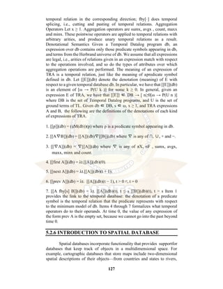 127
temporal relation in the corresponding direction; fby[·] does temporal
splicing, i.e., cutting and pasting of temporal relations. Aggregation
Operators Let x ≥ 1. Aggregation operators are sumx, avgx , count, maxx
and minx. These pointwise operators are applied to temporal relations with
arbitrary arities, and produce unary temporal relations as a result.
Denotational Semantics Given a Temporal Datalog program db, an
expression over db contains only those predicate symbols appearing in db,
and terms from the Herbrand universe of db. We assume that all expressions
are legal, i.e., arities of relations given in an expression match with respect
to the operations involved, and so do the types of attributes over which
aggregation operations are performed. The meaning of an expression of
TRA is a temporal relation, just like the meaning of apredicate symbol
defined in db. Let [[E]](db) denote the denotation (meaning) of E with
respect to a given temporal database db. In particular, we have that [[E]](db)
is an element of [ω → P(U k )] for some k ≥ 0. In general, given an
expression E of TRA, we have that [[E]] ∈ DB → [ n≥0[ω → P(U n )]
where DB is the set of Temporal Datalog programs, and U is the set of
ground terms of TL. Given db ∈ DB, s ∈ ω, x ≥ 1, and TRA expressions
A and B, the following are the definitions of the denotations of each kind
of expressions of TRA.
1. [[p]](db) = (uM(db))(p) where p is a predicate symbol appearing in db.
2. [[A∇B]](db) = [[A]](db)∇[[B]](db) where ∇ is any of ∩, ∪, × and −.
3. [[∇A]](db) = ∇[[A]](db) where ∇ is any of πX, σF , sumx, avgx,
maxx, minx and count.
4. [[first A]](db) = λt.[[A]](db)(0).
5. [[next A]](db) = λt.[[A]](db)(t + 1).
6. [[prev A]](db) = λt. [[A]](db)(t − 1), t > 0 ∅, t = 0
7. [[A fby[s] B]](db) = λt. [[A]](db)(t), t ≤ s [[B]](db)(t), t > s Item 1
provides the link to the temporal database: the denotation of a predicate
symbol is the temporal relation that the predicate represents with respect
to the minimum model of db. Items 4 through 7 formalizes what temporal
operators do to their operands. At time 0, the value of any expression of
the form prev A is the empty set, because we cannot go into the past beyond
time 0.
5.2.6 INTRODUCTION TO SPATIAL DATABASE
Spatial databases incorporate functionality that provides supportfor
databases that keep track of objects in a multidimensional space. For
example, cartographic databases that store maps include two-dimensional
spatial descriptions of their objects—from countries and states to rivers,
 
