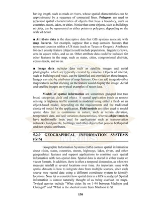 130
having length, such as roads or rivers, whose spatial characteristics can be
approximated by a sequence of connected lines. Polygons are used to
represent spatial characteristics of objects that have a boundary, such as
countries, states, lakes, or cities. Notice that some objects, such as buildings
or cities, can be represented as either points or polygons, depending on the
scale of detail.
■ Attribute data is the descriptive data that GIS systems associate with
map features. For example, suppose that a map contains features that
represent counties within a US state (such as Texas or Oregon). Attributes
for each county feature (object) could include population, largestcity/town,
area in square miles, and so on. Other attribute data could be included for
other features in the map, such as states, cities, congressional districts,
census tracts, and so on.
■ Image data includes data such as satellite images and aerial
photographs, which are typically created by cameras. Objects of interest,
such as buildings and roads, can be identified and overlaid on these images.
Images can also be attributes of map features. One can add imagesto other
map features so that clicking on the feature would display the image. Aerial
and satellite images are typical examples of raster data.
Models of spatial information are sometimes grouped into two
broad categories: field and object. A spatial application (such as remote
sensing or highway traffic control) is modeled using either a field- or an
object-based model, depending on the requirements and the traditional
choice of model for the application. Field models are often used to model
spatial data that is continuous in nature, such as terrain elevation,
temperature data, and soil variation characteristics, whereas object models
have traditionally been used for applications such as transportation
networks, land parcels, buildings, and other objects that possess bothspatial
and non-spatial attributes.
5.2.9 GEOGRAPHICAL INFORMATION SYSTEMS
(GIS)
Geographic Information Systems (GIS) contain spatial information
about cities, states, countries, streets, highways, lakes, rivers, and other
geographical features and support applications to combine such spatial
information with non-spatial data. Spatial data is stored in either raster or
vector formats. In addition, there is often a temporal dimension, as when we
measure rainfall at several locations over time. An important issue with
spatial datasets is how to integrate data from multiple sources, since each
source may record data using a different coordinate system to identify
locations. Now let us consider how spatial data in a GIS is analyzed. Spatial
information is almost naturally thought of as being overlaid on maps.
Typical queries include "What cities lie on 1-94 between Madison and
Chicago?" and "What is the shortest route from Madison to St.
 