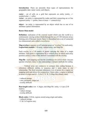 133
Introduction: There are presently three types of representations for
geographic data: raster vector, and objects.
raster - set of cells on a grid that represents an entity (entity -->
symbol/color --> cells).
vector - an entity is represented by nodes and their connecting arc or line
segment (entity --> points, lines or areas --> connectivity)
object - an entity is represented by an object which has as one of its
attributes spatial information.
Raster Data model
Definition: realization of the external model which sees the world as a
continuously varying surface (field) through the use of 2-D Cartesian arrays
forming sets of thematic layers. Space is discredited into a set of connected
two dimensional units called a tessellation.
Map overlays: separate set of Cartesian arrays or "overlays" for each entity.
Logical data models: 2-D array, vertical array, and Map file
Each overlay is a 2-D matrix of points carrying the value of a single
attribute. Each point is represented by a vertical array in which each array
position carries a value of the attribute associated with the overlay.
Map file - each mapping unit has the coordinates for cell in which itoccurs
(greater structure, many to one relationship). Compact methods for coding
Vertical array not conducive to compact data coding because it
references different entities in sequence and it lacks many to one
relationship. The third structure references a set of points for a region (or
mapping unit) and allows for compaction. Chain codes: a region is defined
in terms of origin and (0 - 3) for E, N, W, S (Map file) (binary data).
+ reduced storage.
+ area, perimeter, shape est.
- overlay difficult.
Run-length codes: row #, begin, end (Map file entity #, # pix (2-D
matrix).
+ reduce storage.
- overlay difficult.
Block codes: 2-D rle, regions stored using origin and radius.
+ reduced storage.
+ U & I of regions easy.
 
