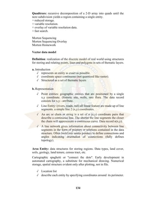 134
Quadtrees: recursive decomposition of a 2-D array into quads until the
next subdivision yields a region containing a single entity.
+ reduced storage.
+ variable resolution.
+ overlay of variable resolution data.
+ fast search.
Morton Sequencing
Morton Sequencing Overlay
Morton Homework
Vector data model
Definition: realization of the discrete model of real world using structures
for storing and relating points, lines and polygons in sets of thematic layers.
a. Introduction
✓ represents an entity as exact as possible.
✓ coordinate space continuous (not quantized like raster).
✓ Structured as a set of thematic layers
b. Representation
✓ Point entities: geographic entities that are positioned by a single
x,y coordinate. (historic site, wells, rare flora. The data record
consists for x,y - attribute.
✓ Line Entity: (rivers, roads, rail) all linear feature are made up of line
segments. a simple line 2 (x,y) coordinates.
✓ An arc or chain or string is a set of n (x,y) coordinate pairs that
describe a continuous line. The shorter the line segments the closer
the chain will approximate a continuous curve. Data record n(x,y).
✓ A line network gives information about connectivity between line
segments in the form of pointers or relations contained in the data
structure. Often build into nodes pointers to define connections and
angles indicating orientation of connections (fully defines
topology).
Area Entity: data structures for storing regions. Data types, land cover,
soils, geology, land tenure, census tract, etc.
Cartographic spaghetti or "connect the dots". Early development in
automated cartography, a substitute for mechanical drawing. Numerical
storage, spatial structure evident only after plotting, not in file.
✓ Location list
✓ describe each entity by specifying coordinates around its perimeter.
 