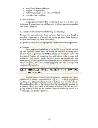 135
✓ shared lines between polygons.
✓ polygon sliver problems.
✓ no topology (neighbor and island problems).
✓ error checking a problem.
c. Point dictionary
Unique points for entire file, no sharing of lines as in location lists
(eliminate sliver problem) but still has other problems. expensive searches
to construct polygons.
d. Dime Files (Dual Independent Mapping and Encoding)
Designed to represent points lines and areas that form a city though a
complete representation of network of streets and other linear features.
allowed for topologically based verification.
no systems of directories linking segments together (maintenance problem).
e. Arc/node
Same topological principles as the DIME system. DIME defined
by line segments, chains based on records of uncrossed boundary lines
(curved roads a problem for DIME). chains or boundaries serve the
topological function of connecting two end points called a node and
separating two zones. points between zones cartographically not
topologically required (generalization possible). solves problems discussed
above (neighbor, dead ends, weird polygons). can treat datainput and
structure independently.
5.2.13 PHYSICAL DATA MODELS FOR SPATIAL
DATABASES
Physical data modeling involves mapping the conceptual and logical
models into a database implementation (Fig. 4.8). The result of physical
modeling is a physical schema, which is tailored to a specific DBMS.
Physical modeling fills in the blanks within the logical model required for
a concrete DBMS, specifying actual values (data types) of each attribute,
giving working names to the relations. Physical modeling results in a
working physical database definition.
 