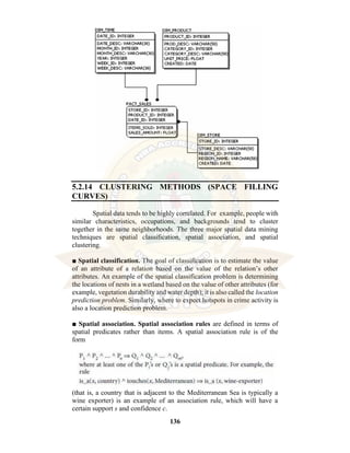 136
5.2.14 CLUSTERING METHODS (SPACE FILLING
CURVES)
Spatial data tends to be highly correlated. For example, people with
similar characteristics, occupations, and backgrounds tend to cluster
together in the same neighborhoods. The three major spatial data mining
techniques are spatial classification, spatial association, and spatial
clustering.
■ Spatial classification. The goal of classification is to estimate the value
of an attribute of a relation based on the value of the relation’s other
attributes. An example of the spatial classification problem is determining
the locations of nests in a wetland based on the value of other attributes (for
example, vegetation durability and water depth); it is also called the location
prediction problem. Similarly, where to expect hotspots in crime activity is
also a location prediction problem.
■ Spatial association. Spatial association rules are defined in terms of
spatial predicates rather than items. A spatial association rule is of the
form
(that is, a country that is adjacent to the Mediterranean Sea is typically a
wine exporter) is an example of an association rule, which will have a
certain support s and confidence c.
 
