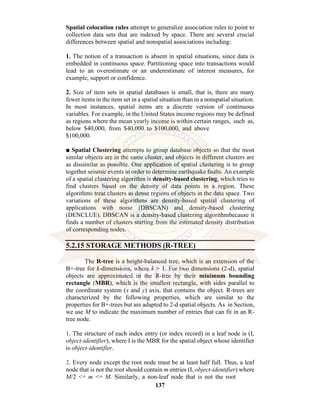 137
Spatial colocation rules attempt to generalize association rules to point to
collection data sets that are indexed by space. There are several crucial
differences between spatial and nonspatial associations including:
1. The notion of a transaction is absent in spatial situations, since data is
embedded in continuous space. Partitioning space into transactions would
lead to an overestimate or an underestimate of interest measures, for
example, support or confidence.
2. Size of item sets in spatial databases is small, that is, there are many
fewer items in the item set in a spatial situation than in a nonspatial situation.
In most instances, spatial items are a discrete version of continuous
variables. For example, in the United States income regions may be defined
as regions where the mean yearly income is within certain ranges, such as,
below $40,000, from $40,000 to $100,000, and above
$100,000.
■ Spatial Clustering attempts to group database objects so that the most
similar objects are in the same cluster, and objects in different clusters are
as dissimilar as possible. One application of spatial clustering is to group
together seismic events in order to determine earthquake faults. An example
of a spatial clustering algorithm is density-based clustering, which tries to
find clusters based on the density of data points in a region. These
algorithms treat clusters as dense regions of objects in the data space. Two
variations of these algorithms are density-based spatial clustering of
applications with noise (DBSCAN) and density-based clustering
(DENCLUE). DBSCAN is a density-based clustering algorithmbecause it
finds a number of clusters starting from the estimated density distribution
of corresponding nodes.
5.2.15 STORAGE METHODS (R-TREE)
The R-tree is a height-balanced tree, which is an extension of the
B+-tree for k-dimensions, where k > 1. For two dimensions (2-d), spatial
objects are approximated in the R-tree by their minimum bounding
rectangle (MBR), which is the smallest rectangle, with sides parallel to
the coordinate system (x and y) axis, that contains the object. R-trees are
characterized by the following properties, which are similar to the
properties for B+-trees but are adapted to 2-d spatial objects. As in Section,
we use M to indicate the maximum number of entries that can fit in an R-
tree node.
1. The structure of each index entry (or index record) in a leaf node is (I,
object-identifier), where I is the MBR for the spatial object whose identifier
is object-identifier.
2. Every node except the root node must be at least half full. Thus, a leaf
node that is not the root should contain m entries (I, object-identifier) where
M/2 <= m <= M. Similarly, a non-leaf node that is not the root
 