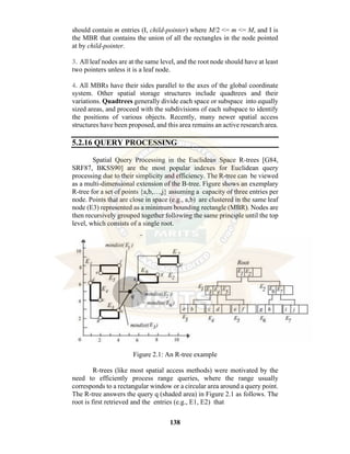 138
should contain m entries (I, child-pointer) where M/2 <= m <= M, and I is
the MBR that contains the union of all the rectangles in the node pointed
at by child-pointer.
3. All leaf nodes are at the same level, and the root node should have at least
two pointers unless it is a leaf node.
4. All MBRs have their sides parallel to the axes of the global coordinate
system. Other spatial storage structures include quadtrees and their
variations. Quadtrees generally divide each space or subspace into equally
sized areas, and proceed with the subdivisions of each subspace to identify
the positions of various objects. Recently, many newer spatial access
structures have been proposed, and this area remains an active research area.
5.2.16 QUERY PROCESSING
Spatial Query Processing in the Euclidean Space R-trees [G84,
SRF87, BKSS90] are the most popular indexes for Euclidean query
processing due to their simplicity and efficiency. The R-tree can be viewed
as a multi-dimensional extension of the B-tree. Figure shows an exemplary
R-tree for a set of points {a,b,…,j} assuming a capacity of three entries per
node. Points that are close in space (e.g., a,b) are clustered in the same leaf
node (E3) represented as a minimum bounding rectangle (MBR). Nodes are
then recursively grouped together following the same principle until the top
level, which consists of a single root.
Figure 2.1: An R-tree example
R-trees (like most spatial access methods) were motivated by the
need to efficiently process range queries, where the range usually
corresponds to a rectangular window or a circular area around a query point.
The R-tree answers the query q (shaded area) in Figure 2.1 as follows. The
root is first retrieved and the entries (e.g., E1, E2) that
 