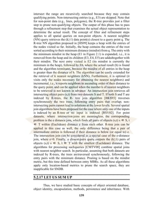 139
intersect the range are recursively searched because they may contain
qualifying points. Non-intersecting entries (e.g., E3) are skipped. Note that
for non-point data (e.g., lines, polygons), the R-tree provides just a filter
step to prune non-qualifying objects. The output of this phase has to pass
through a refinement step that examines the actual object representation to
determine the actual result. The concept of filter and refinement steps
applies to all spatial queries on non-point objects. A nearest neighbor
(NN) query retrieves the (k≥1) data point(s) closest to a query point q. The
R-tree NN algorithm proposed in [HS99] keeps a heap with the entries of
the nodes visited so far. Initially, the heap contains the entries of the root
sorted according to their minimum distance (mindist) from q. The entry with
the minimum mindist in the heap (E1 in Figure 2.1) is expanded, i.e., it is
removed from the heap and its children (E3, E4, E5) are addedtogether with
their mindist. The next entry visited is E2 (its mindist is currently the
minimum in the heap), followed by E6, where the actual result (h) is found
and the algorithm terminates, because the mindist of all entries in the heap
is greater than the distance of h. The algorithm can be easily extended for
the retrieval of k nearest neighbors (kNN). Furthermore, it is optimal (it
visits only the nodes necessary for obtaining the nearest neighbors) and
incremental, i.e., it reports neighbors in ascending order of their distance to
the query point, and can be applied when the number k of nearest neighbors
to be retrieved is not known in advance. An intersection join retrieves all
intersecting object pairs (s,t) from two datasets S and T. If both S and T are
indexed by R-trees, the R- tree join algorithm [BKS93] traverses
synchronously the two trees, following entry pairs that overlap; non-
intersecting pairs cannot lead to solutions at the lower levels. Several spatial
join algorithms have been proposed for the case where only one of the inputs
is indexed by an R-tree or no input is indexed [RSV02]. For point
datasets, where intersection joins are meaningless, the corresponding
problem is the e distance join, which finds all pairs of objects (s,t) s ∈ S, t
∈ T within (Euclidean) distance e from each other. R-tree join can be
applied in this case as well, the only difference being that a pair of
intermediate entries is followed if their distance is below (or equal to) e.
The intersection join can be considered as a special case of the e-distance
join, where e=0. Finally, a closest-pairs query outputs the (k≥1) pairs of
objects (s,t) s ∈ S, t ∈ T with the smallest (Euclidean) distance. The
algorithms for processing suchqueries [CMTV00] combine spatial joins
with nearest neighbor search. In particular, assuming that both datasets are
indexed by R-trees, the trees aretraversed synchronously, following the
entry pairs with the minimum distance. Pruning is based on the mindist
metric, but this time defined between entry MBRs. As all these algorithms
apply only location-based metrics to prune the search space, they are
inapplicable for SNDB.
5.2.17 LET US SUM UP
Thus, we have studied basic concepts of object oriented database,
object identity, encapsulation, methods, persistence and inheritance. With
 