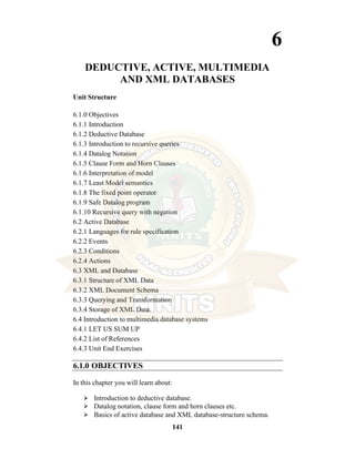 141
6
DEDUCTIVE, ACTIVE, MULTIMEDIA
AND XML DATABASES
Unit Structure
6.1.0 Objectives
6.1.1 Introduction
6.1.2 Deductive Database
6.1.3 Introduction to recursive queries
6.1.4 Datalog Notation
6.1.5 Clause Form and Horn Clauses
6.1.6 Interpretation of model
6.1.7 Least Model semantics
6.1.8 The fixed point operator
6.1.9 Safe Datalog program
6.1.10 Recursive query with negation
6.2 Active Database
6.2.1 Languages for rule specification
6.2.2 Events
6.2.3 Conditions
6.2.4 Actions
6.3 XML and Database
6.3.1 Structure of XML Data
6.3.2 XML Document Schema
6.3.3 Querying and Transformation
6.3.4 Storage of XML Data.
6.4 Introduction to multimedia database systems
6.4.1 LET US SUM UP
6.4.2 List of References
6.4.3 Unit End Exercises
6.1.0 OBJECTIVES
In this chapter you will learn about:
⮚ Introduction to deductive database.
⮚ Datalog notation, clause form and horn clauses etc.
⮚ Basics of active database and XML database-structure schema.
 
