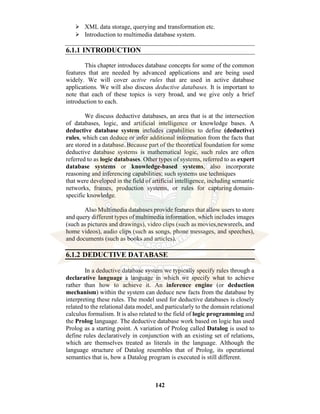 142
⮚ XML data storage, querying and transformation etc.
⮚ Introduction to multimedia database system.
6.1.1 INTRODUCTION
This chapter introduces database concepts for some of the common
features that are needed by advanced applications and are being used
widely. We will cover active rules that are used in active database
applications. We will also discuss deductive databases. It is important to
note that each of these topics is very broad, and we give only a brief
introduction to each.
We discuss deductive databases, an area that is at the intersection
of databases, logic, and artificial intelligence or knowledge bases. A
deductive database system includes capabilities to define (deductive)
rules, which can deduce or infer additional information from the facts that
are stored in a database. Because part of the theoretical foundation for some
deductive database systems is mathematical logic, such rules are often
referred to as logic databases. Other types of systems, referred to as expert
database systems or knowledge-based systems, also incorporate
reasoning and inferencing capabilities; such systems use techniques
that were developed in the field of artificial intelligence, including semantic
networks, frames, production systems, or rules for capturing domain-
specific knowledge.
Also Multimedia databases provide features that allow users to store
and query different types of multimedia information, which includes images
(such as pictures and drawings), video clips (such as movies,newsreels, and
home videos), audio clips (such as songs, phone messages, and speeches),
and documents (such as books and articles).
6.1.2 DEDUCTIVE DATABASE
In a deductive database system we typically specify rules through a
declarative language a language in which we specify what to achieve
rather than how to achieve it. An inference engine (or deduction
mechanism) within the system can deduce new facts from the database by
interpreting these rules. The model used for deductive databases is closely
related to the relational data model, and particularly to the domain relational
calculus formalism. It is also related to the field of logic programming and
the Prolog language. The deductive database work based on logic has used
Prolog as a starting point. A variation of Prolog called Datalog is used to
define rules declaratively in conjunction with an existing set of relations,
which are themselves treated as literals in the language. Although the
language structure of Datalog resembles that of Prolog, its operational
semantics that is, how a Datalog program is executed is still different.
 