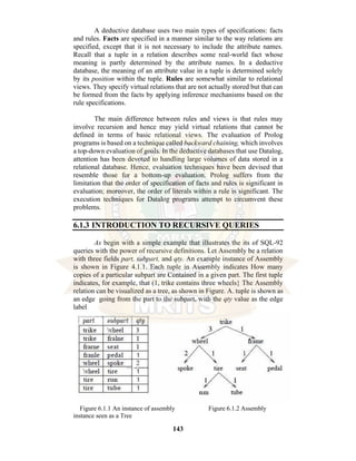 143
A deductive database uses two main types of specifications: facts
and rules. Facts are specified in a manner similar to the way relations are
specified, except that it is not necessary to include the attribute names.
Recall that a tuple in a relation describes some real-world fact whose
meaning is partly determined by the attribute names. In a deductive
database, the meaning of an attribute value in a tuple is determined solely
by its position within the tuple. Rules are somewhat similar to relational
views. They specify virtual relations that are not actually stored but that can
be formed from the facts by applying inference mechanisms based on the
rule specifications.
The main difference between rules and views is that rules may
involve recursion and hence may yield virtual relations that cannot be
defined in terms of basic relational views. The evaluation of Prolog
programs is based on a technique called backward chaining, which involves
a top-down evaluation of goals. In the deductive databases that use Datalog,
attention has been devoted to handling large volumes of data stored in a
relational database. Hence, evaluation techniques have been devised that
resemble those for a bottom-up evaluation. Prolog suffers from the
limitation that the order of specification of facts and rules is significant in
evaluation; moreover, the order of literals within a rule is significant. The
execution techniques for Datalog programs attempt to circumvent these
problems.
6.1.3 INTRODUCTION TO RECURSIVE QUERIES
As begin with a simple example that illustrates the its of SQL-92
queries with the power of recursive definitions. Let Assembly be a relation
with three fields part, subpart, and qty. An example instance of Assembly
is shown in Figure 4.1.1. Each tuple in Assembly indicates How many
copies of a particular subpart are Contained in a given part. The first tuple
indicates, for example, that (1, trike contains three wheels} The Assembly
relation can be visualized as a tree, as shown in Figure. A. tuple is shown as
an edge going from the part to the subpart, with the qty value as the edge
label
Figure 6.1.1 An instance of assembly Figure 6.1.2 Assembly
instance seen as a Tree
 