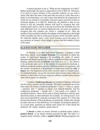 144
A natural question to ask is, "What are the components of a trike?"
Rather surprisingly, this query is impossible to write in SQL-92. Of course,
if we look at a given instance of the Assembly relation, we can write a
'query' that takes the union of the parts that are used in a trike. But such a
query is not interesting---we want a query that identifies all components of
a trike for any instance of Assembly, and such a query cannot be written in
relational algebra or in SQL-92. Intuitively, the problem is that we are
forced to join the Assembly relation with itself to recognize that trike
contains spoke and tire, that is, to go one level down the Assembly tree. For
each additional level, we need an additional join; two joins are needed to
recognize that trike contains rim, which is asubpart of tire. Thus, the
number of joins needed to identify all subparts oftrike depends on the height
of the Assembly tree, that is, on the given instance of the Assembly relation.
No relational algebra query works forall instances; given any query, we
can construct an instance whose height is greater than the number of joins
in the query.
6.1.4 DATALOG NOTATION
In Datalog, as in other logic-based languages, a program is built
from basic objects called atomic formulas. It is customary to define the
syntax of logic-based languages by describing the syntax of atomic
formulas and identifying how they can be combined to form a program. In
Datalog, atomic formulas are literals of the form p(a1, a2, ..., an), where p
is the predicate name and n is the number of arguments for predicate p.
Different predicate symbols can have different numbers of arguments, and
the number of arguments n of predicate p is sometimes called the arity or
degree of p. The arguments can be either constant values or variable names.
As mentioned earlier, we use the convention that constant values either are
numeric or start with a lowercase character, whereas variable names always
start with an uppercase character.
A number of built-in predicates are included in Datalog, which can
also be used to construct atomic formulas. The built-in predicates are of two
main types: the binary comparison predicates < (less), <= (less_or_equal),
> (greater), and >= (greater_or_equal) over ordered domains; and the
comparison predicates = (equal) and /= (not_equal) over ordered or
unordered domains. These can be used as binary predicates with the same
functional syntax as other predicates for example, by writing less(X, 3) or
they can be specified by using the customary infix notation X<3. Note that
because the domains of these predicates are potentially infinite, they should
be used with care in rule definitions. For example, the predicate greater(X,
3), if used alone, generates an infinite setof values for X that satisfy the
predicate (all integer numbers greater than 3).
A literal is either an atomic formula as defined earlier called a
positive literal—or an atomic formula preceded by not. The latter is a
negated atomic formula, called a negative literal. Datalog programs can
 