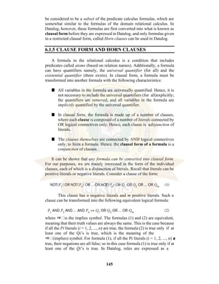 145
be considered to be a subset of the predicate calculus formulas, which are
somewhat similar to the formulas of the domain relational calculus. In
Datalog, however, these formulas are first converted into what is known as
clausal form before they are expressed in Datalog, and only formulas given
in a restricted clausal form, called Horn clauses can be used in Datalog.
6.1.5 CLAUSE FORM AND HORN CLAUSES
A formula in the relational calculus is a condition that includes
predicates called atoms (based on relation names). Additionally, a formula
can have quantifiers namely, the universal quantifier (for all) and the
existential quantifier (there exists). In clausal form, a formula must be
transformed into another formula with the following characteristics:
■ All variables in the formula are universally quantified. Hence, it is
not necessary to include the universal quantifiers (for all)explicitly;
the quantifiers are removed, and all variables in the formula are
implicitly quantified by the universal quantifier.
■ In clausal form, the formula is made up of a number of clauses,
where each clause is composed of a number of literals connected by
OR logical connectives only. Hence, each clause is adisjunction of
literals.
■ The clauses themselves are connected by AND logical connectives
only, to form a formula. Hence, the clausal form of a formula is a
conjunction of clauses.
It can be shown that any formula can be converted into clausal form.
For our purposes, we are mainly interested in the form of the individual
clauses, each of which is a disjunction of literals. Recall that literals can be
positive literals or negative literals. Consider a clause of the form:
This clause has n negative literals and m positive literals. Such a
clause can be transformed into the following equivalent logical formula:
where ⇒ is the implies symbol. The formulas (1) and (2) are equivalent,
meaning that their truth values are always the same. This is the case because
if all the Pi literals (i = 1, 2, ..., n) are true, the formula (2) is true only if at
least one of the Qi’s is true, which is the meaning of the
⇒ (implies) symbol. For formula (1), if all the Pi literals (i = 1, 2, ..., n) a
r
e
true, their negations are all false; so in this case formula (1) is true only if at
least one of the Qi’s is true. In Datalog, rules are expressed as a
 