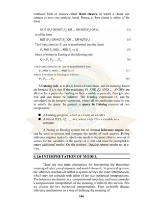 146
restricted form of clauses called Horn clauses, in which a clause can
contain at most one positive literal. Hence, a Horn clause is either of the
form
A Datalog rule, as in (6), is hence a Horn clause, and its meaning, based
on formula (5), is that if the predicates P1 AND P2 AND ... ANDPn are
all true for a particular binding to their variable arguments, then Qis also
true and can hence be inferred. The Datalog expression (8) can be
considered as an integrity constraint, where all the predicates must be true
to satisfy the query. In general, a query in Datalog consists of two
components:
■ A Datalog program, which is a finite set of rules
■ A literal P(X1, X2, ..., Xn), where each Xi is a variable or a
constant
A Prolog or Datalog system has an internal inference engine that
can be used to process and compute the results of such queries. Prolog
inference engines typically return one result to the query (that is, one set of
values for the variables in the query) at a time and must be prompted to
return additional results. On the contrary, Datalog returns results set-at-a-
time.
6.1.6 INTERPRETATION OF MODEL
There are two main alternatives for interpreting the theoretical
meaning of rules: proof-theoretic and model-theoretic. In practical systems,
the inference mechanism within a system defines the exact interpretation,
which may not coincide with either of the two theoretical interpretations.
The inference mechanism is a computational procedure and hence provides
a computational interpretation of the meaning of rules.In this section, first
we discuss the two theoretical interpretations. Then we briefly discuss
inference mechanisms as a way of defining the meaning of
 