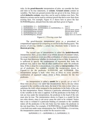 147
rules. In the proof-theoretic interpretation of rules, we consider the facts
and rules to be true statements, or axioms. Ground axioms contain no
variables. The facts are ground axioms that are given to be true. Rules are
called deductive axioms, since they can be used to deduce new facts. The
deductive axioms can be used to construct proofs that derive new facts from
existing facts. For example, Figure 4.1.3 shows how to prove the fact
SUPERIOR(james, ahmad) from the rules and facts given in Figure.
Figure 6.1.3 Proving a new fact
The proof-theoretic interpretation gives us a procedural or
computational approach for computing an answer to the Datalog query. The
process of proving whether a certain fact (theorem) holds is known as
theorem proving.
The second type of interpretation is called the model-theoretic
interpretation. Here, given a finite or an infinite domain of constant values,
we assign to a predicate every possible combination of values as arguments.
We must then determine whether the predicate is true or false. In general, it
is sufficient to specify the combinations of arguments that make the
predicate true, and to state that all other combinations make the predicate
false. If this is done for every predicate, it is called an interpretation of the
set of predicates. For example, consider the interpretation shown in
Figure6.1.4 for the predicates SUPERVISE and SUPERIOR. This
interpretation assigns a truth value (true or false) to every possible
combination of argument values (from a finite domain) for the two
predicates.
An interpretation is called a model for a specific set of rules if
those rules are always true under that interpretation; that is, for any values
assigned to the variables in the rules, the head of the rules is true when we
substitute the truth values assigned to the predicates in the body of the rule
by that interpretation. Hence, whenever a particular substitution (binding)
to the variables in the rules is applied, if all the predicates in the body of a
rule are true under the interpretation, the predicate in the head of the rule
must also be true. The interpretation shown in Figure is a model for the
two rules shown, since it can never cause the rules to be violated. Notice
that a rule is violated if a particular binding of constants to the variables
makes all the predicates in the rule body true but makes the predicate in
the rule head false. For example, if SUPERVISE(a, b) and SUPERIOR(b,
c) are both true under some interpretation, but SUPERIOR(a, c) is not true,
the interpretation cannot be a model for the recursive rule:
 