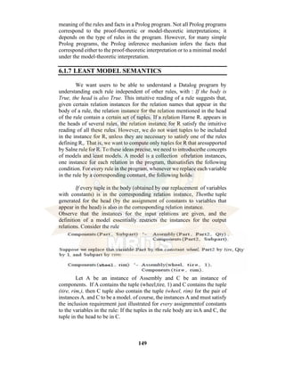 149
meaning of the rules and facts in a Prolog program. Not all Prolog programs
correspond to the proof-theoretic or model-theoretic interpretations; it
depends on the type of rules in the program. However, for many simple
Prolog programs, the Prolog inference mechanism infers the facts that
correspond either to the proof-theoretic interpretation or to a minimal model
under the model-theoretic interpretation.
6.1.7 LEAST MODEL SEMANTICS
We want users to be able to understand a Datalog prograrn by
understanding each rule independent of other rules, with : If the body is
True, the head is also True. This intuitive reading of a rule suggests that,
given certain relation instances for the relation names that appear in the
body of a rule, the relation instance for the relation mentioned in the head
of the rule contain a certain set of tuples. If a relation Harne R. appears in
the heads of several rules, the relation instance for R satisfy the intuitive
reading of all these rules. However, we do not want tuples to be included
in the instance for R, unless they are necessary to satisfy one of the rules
defining R,. That is, we want to compute only tuples for R that aresupported
by Salne rule for R. To these ideas precise, we need to introducethe concepts
of models and least models. A model is a collection ofrelation instances,
one instance for each relation in the program, thatsatisfies the following
condition. For every rule in the program, whenever we replace each variable
in the rule by a corresponding constant, the following holds:
If every tuple in the body (obtained by our replacement of variables
with constants) is in the corresponding relation instance, Thenthe tuple
generated for the head (by the assignment of constants to variables that
appear in the head) is also in the corresponding relation instance.
Observe that the instances for the input relations are given, and the
definition of a model essentially restricts the instances for the output
relations. Consider the rule
Let A be an instance of Assembly and C be an instance of
components. If A contains the tuple (wheel,tire, 1) and C contains the tuple
(tire, rim,), then C tuple also contain the tuple (wheel, rim) for the pair of
instances A. and C to be a model. of course, the instances A and must satisfy
the inclusion requirement just illustrated for every assignmentof constants
to the variables in the rule: If the tuples in the rule body are inA and C, the
tuple in the head to be in C.
 