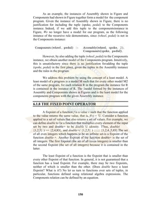 150
As an example, the instances of Assembly shown in Figure and
Components had shown in Figure together form a model for the component
program. Given the instance of Assembly shown in Figure, there is no
justification for including the tuple (spoke, pedal) to the Components
instance. Indeed, if we add this tuple to the componentsinstance in
Figure, We no longer have a model for our program, as the following
instance of the recursive rule demonstrates, since (wheel, pedal) is not in
the Components instance:
However, by also adding the tuple (wheel, pedal) to the Components
instance, we obtain another model of the Components program. Intuitively,
this is unsatisfactory since there is no justification foradding the tuple
(spoke, pedal) in the first place, given the tuples in the Assembly instance
and the rules in the program.
We address this problem by using the concept of a least model. A
least model of a program is a model M such that for every other model M2
of the same program, for each relation R in the program the instance for R
is contained in the instance of R. The 1nodel formed by the instances of
Assembly and Components shown in Figures and is the least model for the
components program with the given Assembly instance.
6.1.8 THE FIXED POINT OPERATOR
A fixpoint of a function f is a value v such that the function applied
to the value returns the same value, that is, f(v) = 'U. Consider a function
applied to a set of values that also returns a set of values. For example, we
can define double to l)e a function that multiplies every element of the input
set by two and double+ to be double U identity. T'hus, double(
{1,2,5} ) == {2,4,lO}, and double+( {1,2,5} ) ::::::: {1,2,4.,5,lO}.The set
of all even integers which happens to be an infinite set-is a fixpoint of the
function double-+. Another fixpoint of the function double+ is the set of
all integers. The first fixpoint (the set of all (even integers) is smaller than
the second fixpoint (the set of all integers) because it is contained in the
latter.
The least fixpoint of a function is the fixpoint that is smaller than
every other fixpoint of that function. In general, it is not guaranteed that a
function has a load fixpoint. For example, there may be two fixpoints,
neither of which is smaller than the other. (Does double have a least
fixpoint? What is it?) No let us turn to functions over sets of tuples, in
particular, functions defined using relational algebra expressions. The
Components relation can be defined by an equation.
 