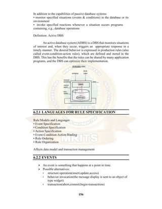 156
In addition to the capabilities of passive database systems
• monitor specified situations (events & conditions) in the database or its
environment
• invoke specified reactions whenever a situation occurs programs
containing, e.g., database operations
Definition: Active DBS
An active database system (ADBS) is a DBS that monitors situations
of interest and, when they occur, triggers an appropriate response in a
timely manner. The desired behavior is expressed in production rules (also
called event-condition-action rules), which are defined and stored in the
DBS. This has the benefits that the rules can be shared by many application
programs, and the DBS can optimize their implementation.
6.2.1 LANGUAGES FOR RULE SPECIFICATION
Rule Models and Languages
• Event Specification
• Condition Specification
• Action Specification
• Event-Condition-Action Binding
• Rule Ordering
• Rule Organization
Affects data model and transaction management
6.2.2 EVENTS
⮚ An event is something that happens at a point in time.
⮚ Possible alternatives:
• structure operation(insert,update,access)
• behavior invocation(the message display is sent to an object of
type widget)
• transaction(abort,commit,begin-transacttion)
 