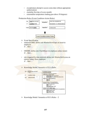 157
• exception(an attempt to access some data without appropriate
authorization)
• clock(the first day of every month)
• external(the temperature reading goes above 30 degrees)
Production Rules (Event-Condition-Action Rules)
⮚ Event Specification
• relational DBS: define rule MonitorNewEmps on insert to
employee
if ... then ...
• OODBS: define rule CheckRaise on employee.salary-raise()
if ... then ...
• rule triggered by data retrieval: define rule MonitorSalAccess on
retrieve salary from employee
if ... then ...
⮚ Knowledge Model: Semantics of ECA Rules
⮚ Knowledge Model: Semantics of ECA Rules – 2
 