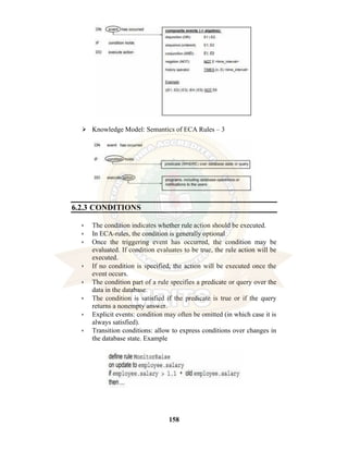 158
⮚ Knowledge Model: Semantics of ECA Rules – 3
6.2.3 CONDITIONS
• The condition indicates whether rule action should be executed.
• In ECA-rules, the condition is generally optional
• Once the triggering event has occurred, the condition may be
evaluated. If condition evaluates to be true, the rule action will be
executed.
• If no condition is specified, the action will be executed once the
event occurs.
• The condition part of a rule specifies a predicate or query over the
data in the database.
• The condition is satisfied if the predicate is true or if the query
returns a nonempty answer.
• Explicit events: condition may often be omitted (in which case it is
always satisfied).
• Transition conditions: allow to express conditions over changes in
the database state. Example
 