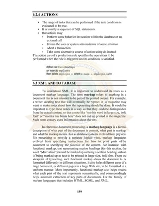 159
6.2.4 ACTIONS
⮚ The range of tasks that can be performed if the rule condition is
evaluated to be true.
⮚ It is usually a sequence of SQL statements.
⮚ But actions may:
• Perform some behavior invocation within the database or an
external call
• Inform the user or system administrator of some situation
• Abort a transaction
• Take some alternative course of action using do-instead
The action part of a production rule specifies the operations to be
performed when the rule is triggered and its condition is satisfied.
6.3 XML AND DATABASE
To understand XML, it is important to understand its roots as a
document markup language. The term markup refers to anything in a
document that is not intended to be part of the printed output. For example,
a writer creating text that will eventually be typeset in a magazine may
want to make notes about how the typesetting should be done. It would be
important to type these notes in a way so that they couldbe distinguished
from the actual content, so that a note like “set this word in large size, bold
font” or “insert a line break here” does not end up printed in the magazine.
Such notes convey extra information about the text.
In electronic document processing, a markup language is a formal
description of what part of the document is content, what part is markup,
and what the markup means. Just as database systems evolved from physical
file processing to provide a separate logical view, markup languages
evolved from specifying instructions for how to print parts of the
document to specifying the function of the content. For instance, with
functional markup, text representing section headings (for this section, the
word “Motivation”) would be marked up as being a section heading,instead
of being marked up as text to be printed in large size, bold font. From the
viewpoint of typesetting, such functional markup allows the document to be
formatted differently in different situations. It also helps different parts of a
large document, or different pages in a large Web site, to be formatted in a
uniform manner. More importantly, functional markup also helps record
what each part of the text represents semantically, and correspondingly
helps automate extraction of key parts of documents. For the family of
markup languages that includes HTML, SGML, and XML,
 