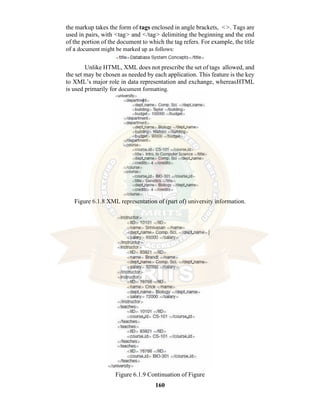 160
the markup takes the form of tags enclosed in angle brackets, <>. Tags are
used in pairs, with <tag> and </tag> delimiting the beginning and the end
of the portion of the document to which the tag refers. For example, the title
of a document might be marked up as follows:
Unlike HTML, XML does not prescribe the set of tags allowed, and
the set may be chosen as needed by each application. This feature is the key
to XML’s major role in data representation and exchange, whereasHTML
is used primarily for document formatting.
Figure 6.1.8 XML representation of (part of) university information.
Figure 6.1.9 Continuation of Figure
 