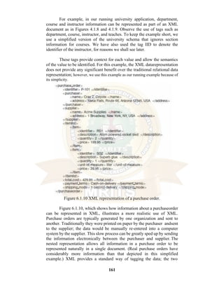 161
For example, in our running university application, department,
course and instructor information can be represented as part of an XML
document as in Figures 4.1.8 and 4.1.9. Observe the use of tags such as
department, course, instructor, and teaches. To keep the example short, we
use a simplified version of the university schema that ignores section
information for courses. We have also used the tag IID to denote the
identifier of the instructor, for reasons we shall see later.
These tags provide context for each value and allow the semantics
of the value to be identified. For this example, the XML datarepresentation
does not provide any significant benefit over the traditional relational data
representation; however, we use this example as our running example because of
its simplicity.
Figure 6.1.10 XML representation of a purchase order.
Figure 6.1.10, which shows how information about a purchaseorder
can be represented in XML, illustrates a more realistic use of XML.
Purchase orders are typically generated by one organization and sent to
another. Traditionally they were printed on paper by the purchaser andsent
to the supplier; the data would be manually re-entered into a computer
system by the supplier. This slow process can be greatly sped up by sending
the information electronically between the purchaser and supplier. The
nested representation allows all information in a purchase order to be
represented naturally in a single document. (Real purchase orders have
considerably more information than that depicted in this simplified
example.) XML provides a standard way of tagging the data; the two
 
