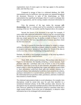 162
organizations must of course agree on what tags appear in the purchase
order, and what they mean.
Compared to storage of data in a relational database, the XML
representation may be inefficient, since tag names are repeated throughout
the document. However, in spite of this disadvantage, an XML
representation has significant advantages when it is used to exchange data
between organizations, and for storing complex structured information in
files:
First, the presence of the tags makes the message self-
documenting; that is, a schema need not be consulted to understand the
meaning of the text. We can readily read the fragment above, for example.
Second, the format of the document is not rigid. For example, if
some sender adds additional information, such as a tag last accessed noting
the last date on which an account was accessed, the recipient of the XML
data may simply ignore the tag. As another example, in Figure 4.1.10, the
item with identifier SG2 has a tag called unit-of-measure specified, which
the first item does not.
The tag is required for items that are ordered by weight or volume,
and may be omitted for items that are simply ordered by number. The ability
to recognize and ignore unexpected tags allows the format of the data to
evolve over time, without invalidating existing applications.
Similarly, the ability to have multiple occurrences of the same tag makes it
easy to represent multi valued attributes.
Third, XML allows nested structures. The purchase order shown in
Figure 6.1.10 illustrates the benefits of having a nested structure. Each
purchase order has a purchaser and a list of items as two of its nested
structures. Each item in turn has an item identifier, description and a price
nested within it, while the purchaser has a name and address nested within
it. Such information would have been split into multiple relations in a
relational schema. Item information would have been stored in one relation,
purchaser information in a second relation, purchase orders in a third, and
the relationship between purchase orders, purchasers, and items would have
been stored in a fourth relation.
The relational representation helps to avoid redundancy; for example, item
descriptions would be stored only once for each item identifier in a
normalized relational schema. In the XML purchase order, however, the
descriptions may be repeated in multiple purchase orders that order the same
item. However, gathering all information related to a purchase order into a
single nested structure, even at the cost of redundancy, is attractive when
information has to be exchanged with external parties.
 