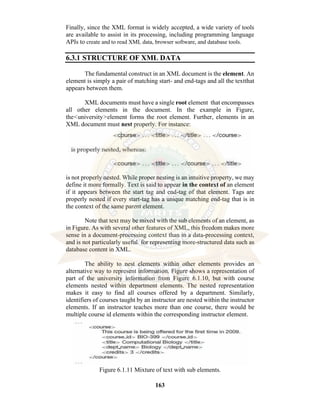 163
Finally, since the XML format is widely accepted, a wide variety of tools
are available to assist in its processing, including programming language
APIs to create and to read XML data, browser software, and database tools.
6.3.1 STRUCTURE OF XML DATA
The fundamental construct in an XML document is the element. An
element is simply a pair of matching start- and end-tags and all the textthat
appears between them.
XML documents must have a single root element that encompasses
all other elements in the document. In the example in Figure,
the<university>element forms the root element. Further, elements in an
XML document must nest properly. For instance:
is not properly nested. While proper nesting is an intuitive property, we may
define it more formally. Text is said to appear in the context of an element
if it appears between the start tag and end-tag of that element. Tags are
properly nested if every start-tag has a unique matching end-tag that is in
the context of the same parent element.
Note that text may be mixed with the sub elements of an element, as
in Figure. As with several other features of XML, this freedom makes more
sense in a document-processing context than in a data-processing context,
and is not particularly useful for representing more-structured data such as
database content in XML.
The ability to nest elements within other elements provides an
alternative way to represent information. Figure shows a representation of
part of the university information from Figure 6.1.10, but with course
elements nested within department elements. The nested representation
makes it easy to find all courses offered by a department. Similarly,
identifiers of courses taught by an instructor are nested within the instructor
elements. If an instructor teaches more than one course, there would be
multiple course id elements within the corresponding instructor element.
Figure 6.1.11 Mixture of text with sub elements.
 
