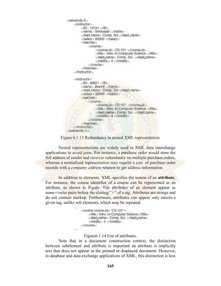 165
Figure 6.1.13 Redundancy in nested XML representation.
Nested representations are widely used in XML data interchange
applications to avoid joins. For instance, a purchase order would store the
full address of sender and receiver redundantly on multiple purchase orders,
whereas a normalized representation may require a join of purchase order
records with a company address relation to get address information.
In addition to elements, XML specifies the notion of an attribute.
For instance, the course identifier of a course can be represented as an
attribute, as shown in Figure. The attributes of an element appear as
name=value pairs before the closing “>” of a tag. Attributes are strings and
do not contain markup. Furthermore, attributes can appear only oncein a
given tag, unlike sub elements, which may be repeated.
Figure6.1.14 Use of attributes.
Note that in a document construction context, the distinction
between subelement and attribute is important an attribute is implicitly
text that does not appear in the printed or displayed document. However,
in database and data exchange applications of XML, this distinction is less
 