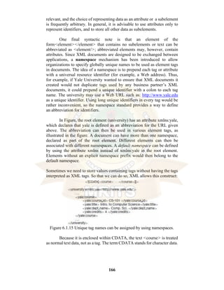 166
relevant, and the choice of representing data as an attribute or a subelement
is frequently arbitrary. In general, it is advisable to use attributes only to
represent identifiers, and to store all other data as subelements.
One final syntactic note is that an element of the
form<element></element> that contains no subelements or text can be
abbreviated as <element/>; abbreviated elements may, however, contain
attributes. Since XML documents are designed to be exchanged between
applications, a namespace mechanism has been introduced to allow
organizations to specify globally unique names to be used as element tags
in documents. The idea of a namespace is to prepend each tag or attribute
with a universal resource identifier (for example, a Web address). Thus,
for example, if Yale University wanted to ensure that XML documents it
created would not duplicate tags used by any business partner’s XML
documents, it could prepend a unique identifier with a colon to each tag
name. The university may use a Web URL such as: http://www.yale.edu
as a unique identifier. Using long unique identifiers in every tag would be
rather inconvenient, so the namespace standard provides a way to define
an abbreviation for identifiers.
In Figure, the root element (university) has an attribute xmlns:yale,
which declares that yale is defined as an abbreviation for the URL given
above. The abbreviation can then be used in various element tags, as
illustrated in the figure. A document can have more than one namespace,
declared as part of the root element. Different elements can then be
associated with different namespaces. A default namespace can be defined
by using the attribute xmlns instead of xmlns:yale in the root element.
Elements without an explicit namespace prefix would then belong to the
default namespace.
Sometimes we need to store values containing tags without having the tags
interpreted as XML tags. So that we can do so, XML allows this construct:
Figure 6.1.15 Unique tag names can be assigned by using namespaces.
Because it is enclosed within CDATA, the text <course> is treated
as normal text data, not as a tag. The term CDATA stands for character data.
 