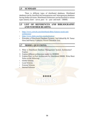 14
2.5 SUMMARY
There is different types of distributed databases. Distributed
databases can be classified into homogeneous and heterogeneous databases
having further divisions. Distributed architecture can beclassified in various
types namely client – server, peer – to – peer and multi – DBMS.
2.5 LIST OF REFERENCES AND BIBLIOGRAPHY
AND FURTHER READING
• https://www.csitweb.com/distributed-dbms-features-needs-and-
architecture/
• https://www.ohdsi.org/data-standardization/
• Principles of Distributed Database Systems; 2nd Editied By M. Tamer
Ozsu and Patrick Valduriez, Person Education Asia.
2.7 MODEL QUESTIONS:
1. What is Distributed Database Management System Architecture?
Explain
2. Explain different architectural model for DDBMS
3. Explain Peer- to-Peer Architecture for Distributed DBMS. Write Short
Notes on the following:
• Global Schema
• Local Schema
• External Schema
• Internal Schemas
❖❖❖❖
 