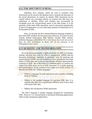 167
6.3.2 XML DOCUMENT SCHEMA
Databases have schemas, which are used to constrain what
information can be stored in the database and to constrain the data types of
the stored information. In contrast, by default, XML documents can be
created without any associated schema: an element may then have any
subelement or attribute. While such freedom may occasionally be
acceptable given the self-describing nature of the data format, it is not
generally useful when XML documents must be processed automatically
as part of an application, or even when large amounts of related data are to
be formatted in XML.
Here, we describe the first schema-definition language included as
part of the XML standard, the Document Type Definition, as well as its more
recently defined replacement, XML Schema. Another XML schema-
definition language called Relax NG is also in use, but we do not cover it
here; for more information on Relax NG see the references in the
bibliographical notes section.
6.3.3 QUERYING AND TRANSFORMATION
Given the increasing number of applications that use XML to exchange,
mediate, and store data, tools for effective management ofXML data are
becoming increasingly important. In particular, tools for querying and
transformation of XML data are essential to extract information from large
bodies of XML data, and to convert data between different representations
(schemas) in XML. Just as the output of a relational query is a relation, the
output of an XML query can be an XML document. As a result, querying
and transformation can be combined intoa single tool. In this section, we
describe the XPath and XQuery languages:
• XPath is a language for path expressions and is actually a building
block for XQuery.
• XQuery is the standard language for querying XML data. It is
modeled after SQL but is significantly different, since it has to deal
with nested XML data.
• XQuery also incorporates XPath expressions.
The XSLT language is another language designed for transforming
XML. However, it is used primarily in document-formatting applications,
rather in data management applications.
 