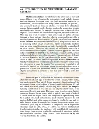 168
6.4 INTRODUCTION TO MULTIMEDIA DATABASE
SYSTEMS
Multimedia databases provide features that allow users to store and
query different types of multimedia information, which includes images
(such as photos or drawings), video clips (such as movies, newsreels, or
home videos), audio clips (such as songs, phone messages, or speeches),
and documents (such as books or articles). The main types ofdatabase
queries that are needed involve locating multimedia sources that contain
certain objects of interest. For example, one may want to locate allvideo
clips in a video database that include a certain person, say Michael Jackson.
One may also want to retrieve video clips based on certain activities
included in them, such as video clips where a soccer goal is scored by a
certain player or team. The above types of queries are referred to as content-
based retrieval, because the multimedia source is being retrieved based on
its containing certain objects or activities. Hence, a multimedia database
must use some model to organize and index themultimedia sources based
on their contents. Identifying the contents of multimedia sources is a
difficult and time-consuming task. There are two main approaches. The first
is based on automatic analysis of the multimedia sources to identify certain
mathematical characteristics of theircontents. This approach uses different
techniques depending on the type ofmultimedia source (image, video,
audio, or text). The second approach depends on manual identification of
the objects and activities of interest in each multimedia source and on using
this information to index the sources. This approach can be applied to all
multimedia sources, but it requires a manual preprocessing phase where a
person has to scan each multimedia source to identify and catalog the
objects and activities it contains so that they can be used to index the
sources.
In the first part of this section, we will briefly discuss some of the
characteristics of each type of multimedia source—images, video, audio,
and text/documents. Then we will discuss approaches for automatic analysis
of images followed by the problem of object recognition in images. We end
this section with some remarks on analyzing audio sources. An image is
typically stored either in raw form as a set of pixel orcell values, or in
compressed form to save space. The image shape descriptor describes the
geometric shape of the raw image, which is typically a rectangle of cells of
a certain width and height. Hence, each image can be represented by an m
by n grid of cells. Each cell contains a pixel value that describes the cell
content. In black-and-white images, pixels can be one bit. In gray scale or
color images, a pixel is multiple bits.Because images may require large
amounts of space, they are often stored in compressed form. Compression
standards, such as GIF, JPEG, or MPEG, use various mathematical
transformations to reduce the number of cells stored but still maintain the
main image characteristics. Applicable mathematical transforms include
Discrete Fourier Transform (DFT), Discrete Cosine Transform (DCT), and
wavelet transforms. To identify
 