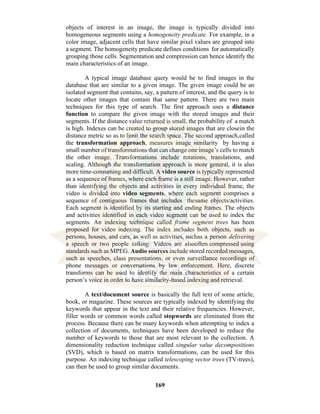 169
objects of interest in an image, the image is typically divided into
homogeneous segments using a homogeneity predicate. For example, in a
color image, adjacent cells that have similar pixel values are grouped into
a segment. The homogeneity predicate defines conditions for automatically
grouping those cells. Segmentation and compression can hence identify the
main characteristics of an image.
A typical image database query would be to find images in the
database that are similar to a given image. The given image could be an
isolated segment that contains, say, a pattern of interest, and the query is to
locate other images that contain that same pattern. There are two main
techniques for this type of search. The first approach uses a distance
function to compare the given image with the stored images and their
segments. If the distance value returned is small, the probability of a match
is high. Indexes can be created to group stored images that are closein the
distance metric so as to limit the search space. The second approach,called
the transformation approach, measures image similarity by having a
small number of transformations that can change one image’s cells to match
the other image. Transformations include rotations, translations, and
scaling. Although the transformation approach is more general, it is also
more time-consuming and difficult. A video source is typically represented
as a sequence of frames, where each frame is a still image. However, rather
than identifying the objects and activities in every individual frame, the
video is divided into video segments, where each segment comprises a
sequence of contiguous frames that includes thesame objects/activities.
Each segment is identified by its starting and ending frames. The objects
and activities identified in each video segment can be used to index the
segments. An indexing technique called frame segment trees has been
proposed for video indexing. The index includes both objects, such as
persons, houses, and cars, as well as activities, suchas a person delivering
a speech or two people talking. Videos are alsooften compressed using
standards such as MPEG. Audio sources include stored recorded messages,
such as speeches, class presentations, or even surveillance recordings of
phone messages or conversations by law enforcement. Here, discrete
transforms can be used to identify the main characteristics of a certain
person’s voice in order to have similarity-based indexing and retrieval.
A text/document source is basically the full text of some article,
book, or magazine. These sources are typically indexed by identifying the
keywords that appear in the text and their relative frequencies. However,
filler words or common words called stopwords are eliminated from the
process. Because there can be many keywords when attempting to index a
collection of documents, techniques have been developed to reduce the
number of keywords to those that are most relevant to the collection. A
dimensionality reduction technique called singular value decompositions
(SVD), which is based on matrix transformations, can be used for this
purpose. An indexing technique called telescoping vector trees (TV-trees),
can then be used to group similar documents.
 