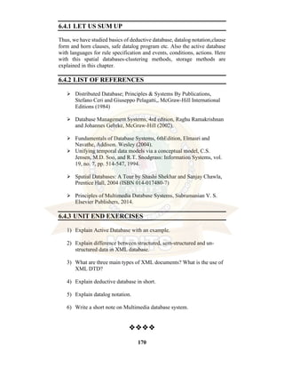 170
6.4.1 LET US SUM UP
Thus, we have studied basics of deductive database, datalog notation,clause
form and horn clauses, safe datalog program etc. Also the active database
with languages for rule specification and events, conditions, actions. Here
with this spatial databases-clustering methods, storage methods are
explained in this chapter.
6.4.2 LIST OF REFERENCES
⮚ Distributed Database; Principles & Systems By Publications,
Stefano Ceri and Giuseppo Pelagatti,, McGraw-Hill International
Editions (1984)
⮚ Database Management Systems, 4rd edition, Raghu Ramakrishnan
and Johannes Gehrke, McGraw-Hill (2002).
⮚ Fundamentals of Database Systems, 6thEdition, Elmasri and
Navathe, Addison. Wesley (2004).
⮚ Unifying temporal data models via a conceptual model, C.S.
Jensen, M.D. Soo, and R.T. Snodgrass: Information Systems, vol.
19, no. 7, pp. 514-547, 1994.
⮚ Spatial Databases: A Tour by Shashi Shekhar and Sanjay Chawla,
Prentice Hall, 2004 (ISBN 014-017480-7)
⮚ Principles of Multimedia Database Systems, Subramanian V. S.
Elsevier Publishers, 2014.
6.4.3 UNIT END EXERCISES
1) Explain Active Database with an example.
2) Explain difference between structured, sem-structured and un-
structured data in XML database.
3) What are three main types of XML documents? What is the use of
XML DTD?
4) Explain deductive database in short.
5) Explain datalog notation.
6) Write a short note on Multimedia database system.
❖❖❖❖
 