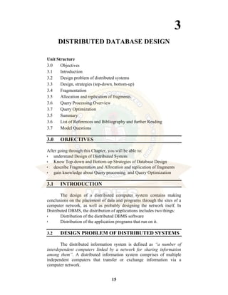 15
3
DISTRIBUTED DATABASE DESIGN
Unit Structure
3.0 Objectives
3.1 Introduction
3.2 Design problem of distributed systems
3.3 Design, strategies (top-down, bottom-up)
3.4 Fragmentation
3.5 Allocation and replication of fragments
3.6 Query Processing Overview
3.7 Query Optimization
3.5 Summary
3.6 List of References and Bibliography and further Reading
3.7 Model Questions
3.0 OBJECTIVES
After going through this Chapter, you will be able to:
• understand Design of Distributed System
• Know Top-down and Bottom-up Strategies of Database Design
• describe Fragmentation and Allocation and replication of fragments
• gain knowledge about Query processing and Query Optimization
3.1 INTRODUCTION
The design of a distributed computer system contains making
conclusions on the placement of data and programs through the sites of a
computer network, as well as probably designing the network itself. In
Distributed DBMS, the distribution of applications includes two things:
• Distribution of the distributed DBMS software
• Distribution of the application programs that run on it.
3.2 DESIGN PROBLEM OF DISTRIBUTED SYSTEMS
The distributed information system is defined as “a number of
interdependent computers linked by a network for sharing information
among them”. A distributed information system comprises of multiple
independent computers that transfer or exchange information via a
computer network.
 