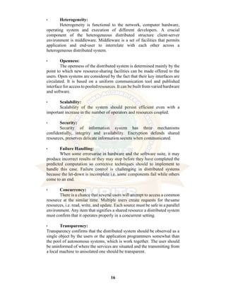 16
• Heterogeneity:
Heterogeneity is functional to the network, computer hardware,
operating system and execution of different developers. A crucial
component of the heterogeneous distributed structure client-server
environment is middleware. Middleware is a set of facilities that permits
application and end-user to interrelate with each other across a
heterogeneous distributed system.
• Openness:
The openness of the distributed system is determined mainly by the
point to which new resource-sharing facilities can be made offered to the
users. Open systems are considered by the fact that their key interfaces are
circulated. It is based on a uniform communication tool and published
interface for access to pooled resources. It can be built from varied hardware
and software.
• Scalability:
Scalability of the system should persist efficient even with a
important increase in the number of operators and resources coupled.
• Security:
Security of information system has three mechanisms
confidentially, integrity and availability. Encryption defends shared
resources, preserves delicate information secrets when communicated.
• Failure Handling:
When some errorsarise in hardware and the software suite, it may
produce incorrect results or they may stop before they have completed the
predicted computation so corrective techniques should to implement to
handle this case. Failure control is challenging in distributed systems
because the let-down is incomplete i.e. some components fail while others
come to an end.
• Concurrency:
There is a chance that several users will attempt to access a common
resource at the similar time. Multiple users create requests for thesame
resources, i.e. read, write, and update. Each source must be safe in a parallel
environment. Any item that signifies a shared resource a distributed system
must confirm that it operates properly in a concurrent setting.
• Transparency:
Transparency confirms that the distributed system should be observed as a
single object by the users or the application programmers somewhat than
the pool of autonomous systems, which is work together. The user should
be uninformed of where the services are situated and the transmitting from
a local machine to anisolated one should be transparent.
 