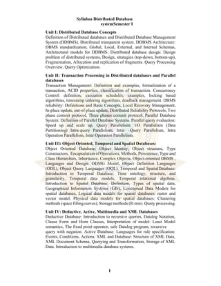 I
Syllabus Distributed Database
systemSemester I
Unit I: Distributed Database Concepts
Definition of Distributed databases and Distributed Database Management
System (DDBMS), Distributed transparent system. DDBMS Architecture:
DBMS standardization, Global, Local, External, and Internal Schemas,
Architectural models for DDBMS. Distributed database design: Design
problem of distributed systems, Design, strategies (top-down, bottom-up),
Fragmentation, Allocation and replication of fragments. Query Processing
Overview, Query Optimization.
Unit II: Transaction Processing in Distributed databases and Parallel
databases
Transaction Management: Definition and examples, formalization of a
transaction, ACID properties, classification of transaction. Concurrency
Control: definition, execution schedules, examples, locking based
algorithms, timestamp ordering algorithms, deadlock management. DBMS
reliability: Definitions and Basic Concepts, Local Recovery Management,
In-place update, out-of-place update, Distributed Reliability Protocols, Two
phase commit protocol, Three phases commit protocol. Parallel Database
System: Definition of Parallel Database Systems. Parallel query evaluation:
Speed up and scale up, Query Parallelism: I/O Parallelism (Data
Partitioning) Intra-query Parallelism, Inter –Query Parallelism, Intra
Operation Parallelism, Inter Operation Parallelism.
Unit III: Object Oriented, Temporal and Spatial Databases:
Object Oriented Database: Object Identity, Object structure, Type
Constructors, Encapsulation of Operations, Methods, Persistence, Type and
Class Hierarchies, Inheritance, Complex Objects, Object-oriented DBMS ,
Languages and Design: ODMG Model, Object Definition Languages
(ODL), Object Query Languages (OQL). Temporal and SpatialDatabase:
Introduction to Temporal Database: Time ontology, structure, and
granularity, Temporal data models, Temporal relational algebras.
Introduction to Spatial Database: Definition, Types of spatial data,
Geographical Information Systems (GIS), Conceptual Data Models for
spatial databases, Logical data models for spatial databases: rastor and
vector model. Physical data models for spatial databases: Clustering
methods (space filling curves), Storage methods (R-tree). Query processing.
Unit IV: Deductive, Active, Multimedia and XML Databases
Deductive Database: Introduction to recursive queries, Datalog Notation,
Clause Form and Horn Clauses, Interpretation of model: Least Model
semantics, The fixed point operator, safe Datalog program, recursive
query with negation. Active Database: Languages for rule specification:
Events, Conditions, Actions. XML and Database: Structure of XML Data,
XML Document Schema, Querying and Transformation, Storage of XML
Data. Introduction to multimedia database systems.
 