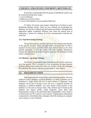 17
3.3DESIGN, STRATEGIES (TOP-DOWN, BOTTOM-UP)
It has been recommended that the group of distributed systems can
be scrutinized along three scopes
1. Level of Sharing
2. Behaviour of access forms
3. Level of information on access pattern behaviour
To follow all extents some proper method has to be there to grow
distributed database design. There are two methods for developing any
database, the top-down method and the bottom-up method. Although these
approaches appear completely different, they share the mutual goal of
employing a system by relating all of the communication between the
processes.
3.3.1 Top-down design Strategy
The top-down design structure starts from the common and transfers
to the specific. In other words, you start with a universal idea of what is
required for the system and then work your method down to the more
specific particulars of how the system will work together. Thisprocess
contains the identification of diverse entity types and the definition of each
entity’s characteristics.
3.3.2 Bottom – up design Strategy
The bottom-up approach begins with the specific details and moves
up to the general. This is complete by first recognizing the data elements
and then alliance them collected in data sets. In other words, this technique
first identifies the aspects, and then groups them to form objects.
3.4 FRAGMENTATION
Data fragmentation is a procedure used to break up entities. The item
might be a user’s database, a system database, or a table. It permits you to
breakdown a single object into two or more sectors, or fragments. Each
fragment can be put in storage at any site over a computer network. In
designing a scattered database, you must decide which portion of the
database is to be put in storage where. One method used to break up the
database into logical entities called fragments. Facts about data
fragmentation is kept in the distributed data catalog(DDC), from which it
is retrieved by the TP to process user requests. Fragmentation information
is deposited in a distributed data catalogue which the dealing out computer
uses to process a user's demand.
 